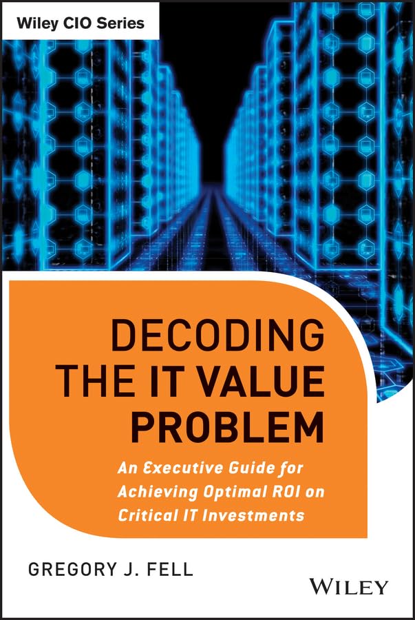 Decoding the IT Value Problem: An Executive Guide for Achieving Optimal ROI on Critical IT Investments 